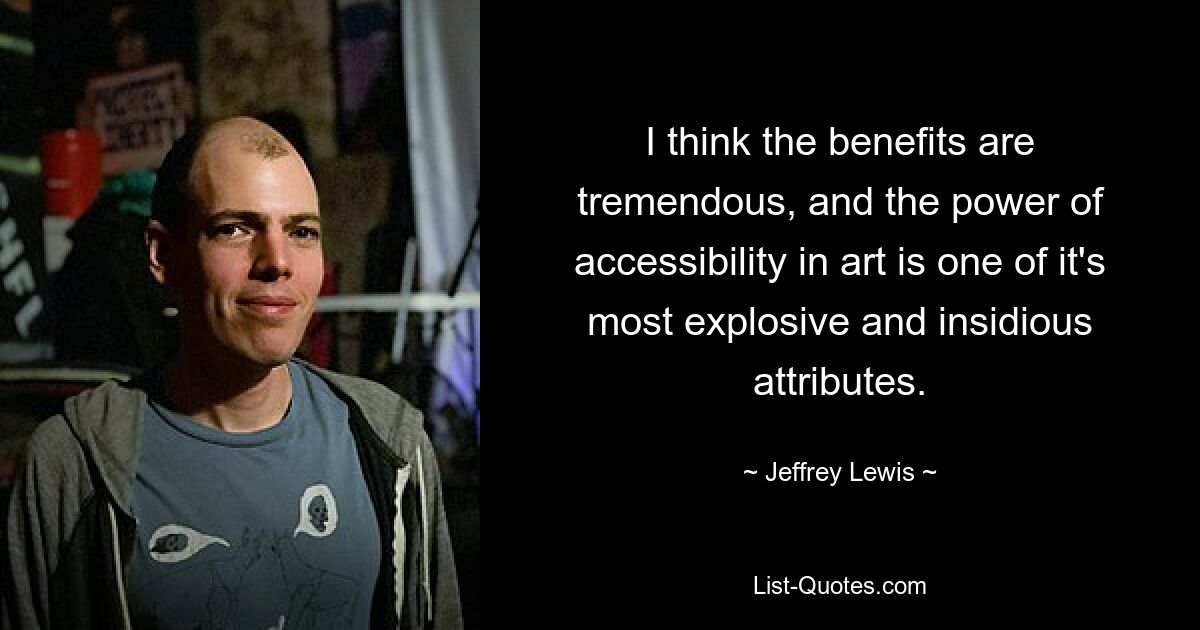 I think the benefits are tremendous, and the power of accessibility in art is one of it's most explosive and insidious attributes. — © Jeffrey Lewis