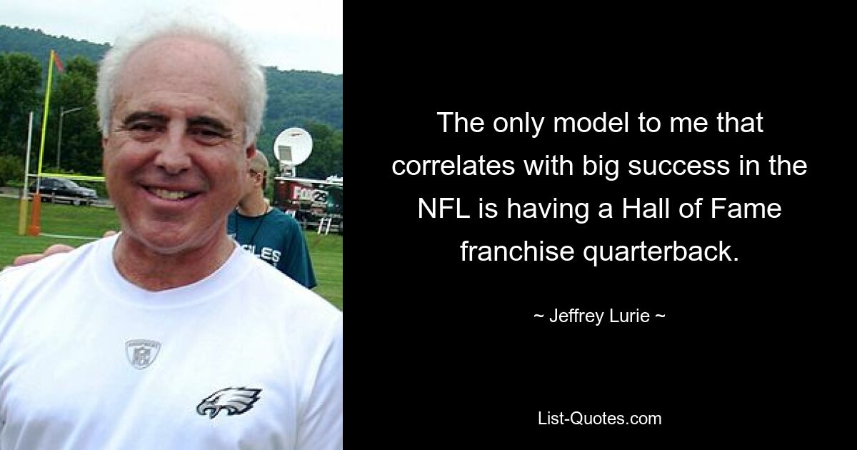 The only model to me that correlates with big success in the NFL is having a Hall of Fame franchise quarterback. — © Jeffrey Lurie