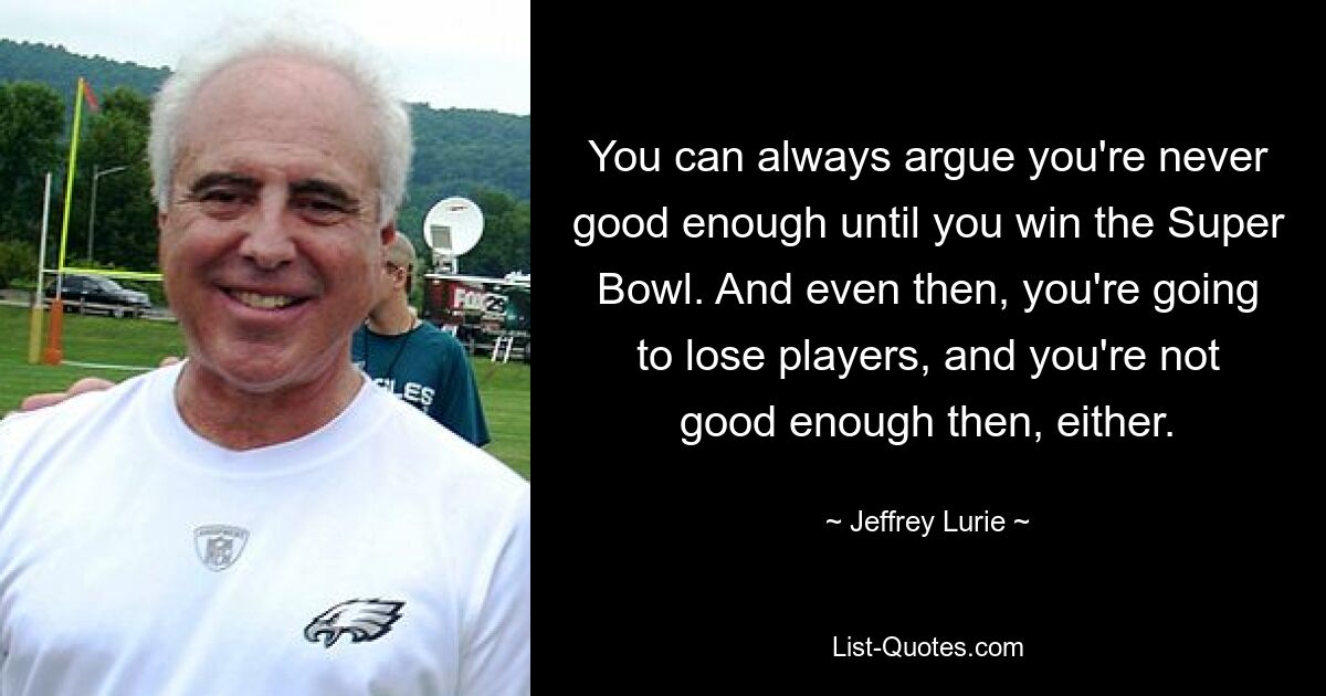 You can always argue you're never good enough until you win the Super Bowl. And even then, you're going to lose players, and you're not good enough then, either. — © Jeffrey Lurie