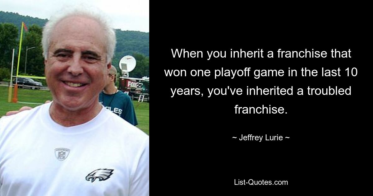 When you inherit a franchise that won one playoff game in the last 10 years, you've inherited a troubled franchise. — © Jeffrey Lurie