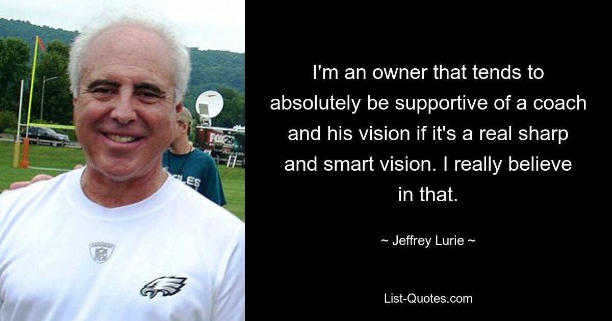 I'm an owner that tends to absolutely be supportive of a coach and his vision if it's a real sharp and smart vision. I really believe in that. — © Jeffrey Lurie