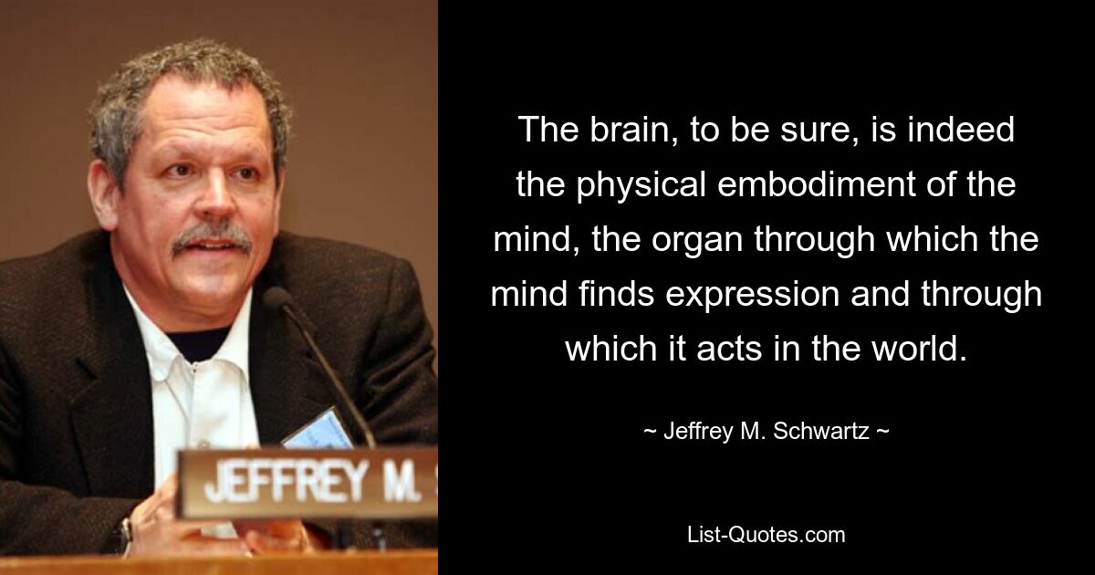 The brain, to be sure, is indeed the physical embodiment of the mind, the organ through which the mind finds expression and through which it acts in the world. — © Jeffrey M. Schwartz