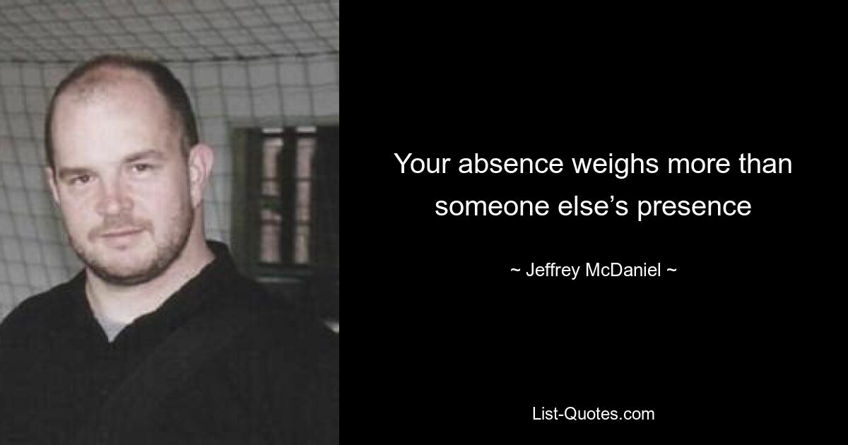 Your absence weighs more than someone else’s presence — © Jeffrey McDaniel