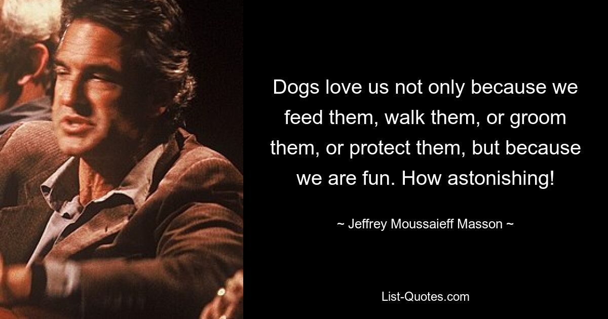 Dogs love us not only because we feed them, walk them, or groom them, or protect them, but because we are fun. How astonishing! — © Jeffrey Moussaieff Masson