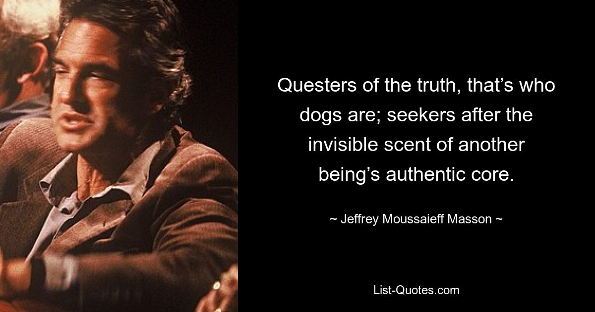 Questers of the truth, that’s who dogs are; seekers after the invisible scent of another being’s authentic core. — © Jeffrey Moussaieff Masson