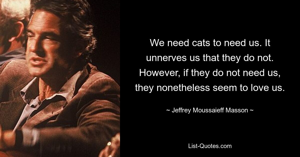 We need cats to need us. It unnerves us that they do not. However, if they do not need us, they nonetheless seem to love us. — © Jeffrey Moussaieff Masson