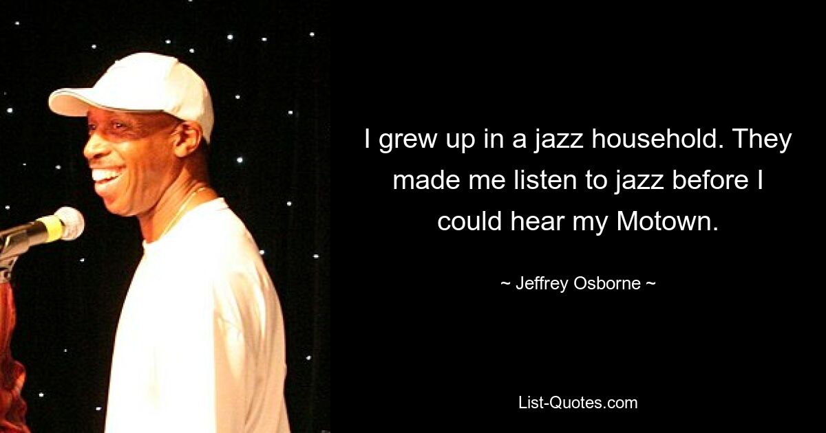 I grew up in a jazz household. They made me listen to jazz before I could hear my Motown. — © Jeffrey Osborne