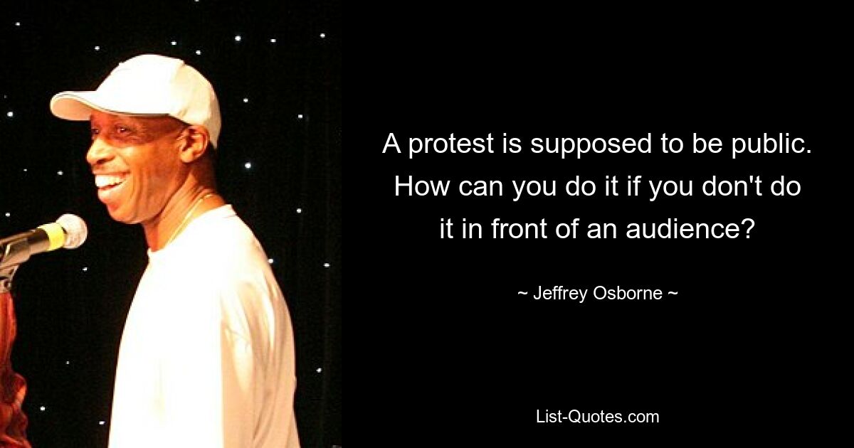 A protest is supposed to be public. How can you do it if you don't do it in front of an audience? — © Jeffrey Osborne