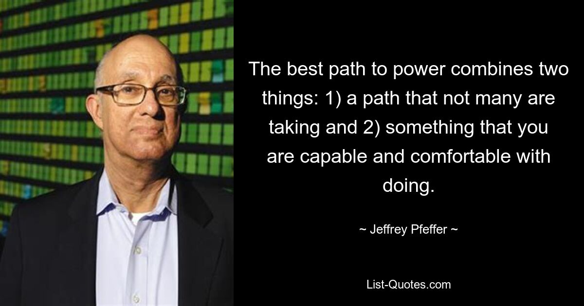 The best path to power combines two things: 1) a path that not many are taking and 2) something that you are capable and comfortable with doing. — © Jeffrey Pfeffer