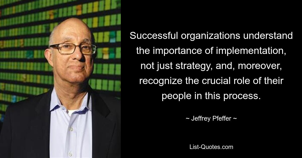 Successful organizations understand the importance of implementation, not just strategy, and, moreover, recognize the crucial role of their people in this process. — © Jeffrey Pfeffer