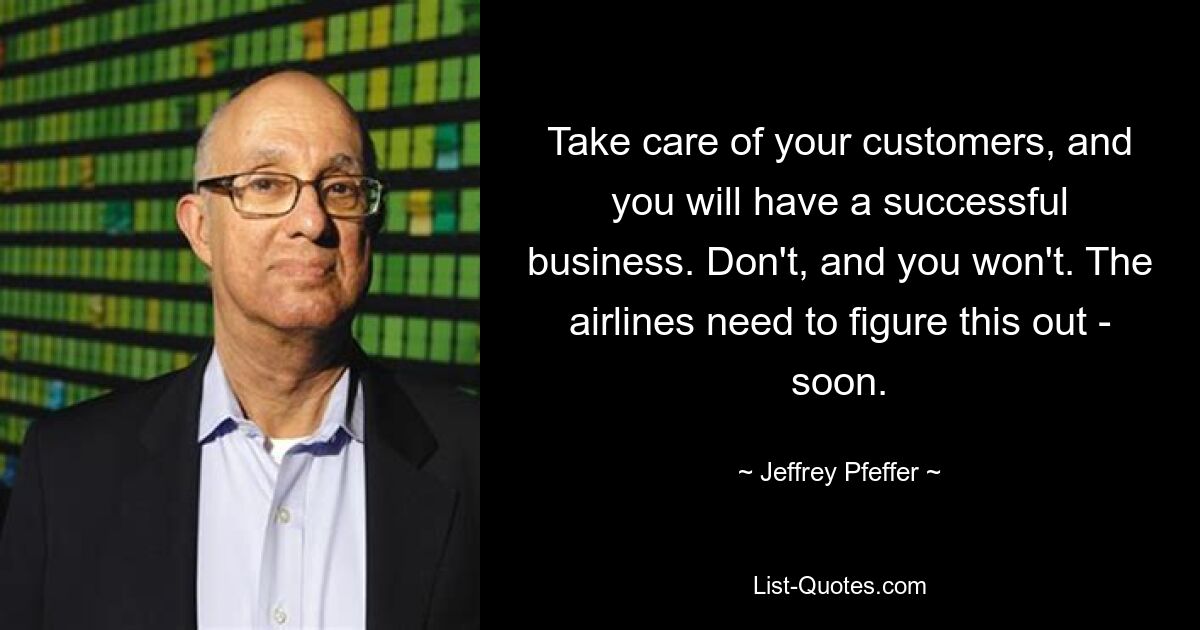 Take care of your customers, and you will have a successful business. Don't, and you won't. The airlines need to figure this out - soon. — © Jeffrey Pfeffer