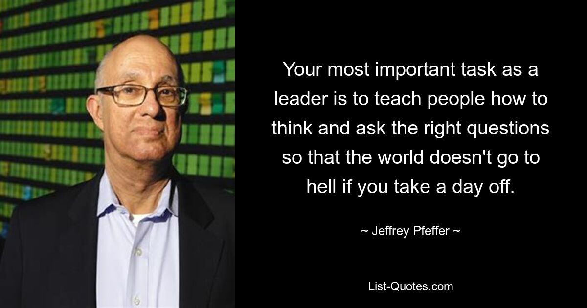 Your most important task as a leader is to teach people how to think and ask the right questions so that the world doesn't go to hell if you take a day off. — © Jeffrey Pfeffer