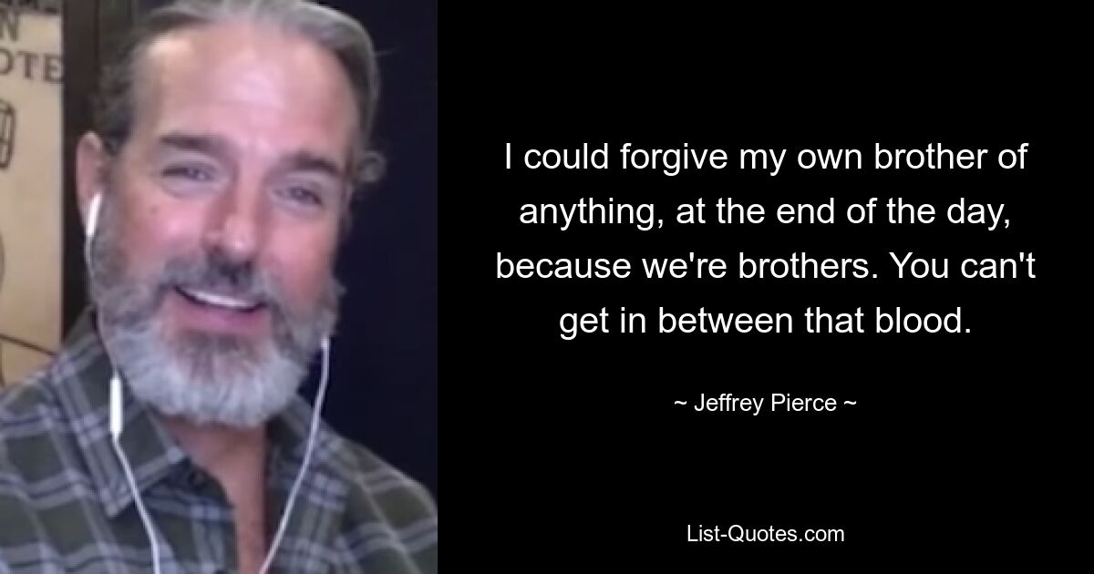 I could forgive my own brother of anything, at the end of the day, because we're brothers. You can't get in between that blood. — © Jeffrey Pierce