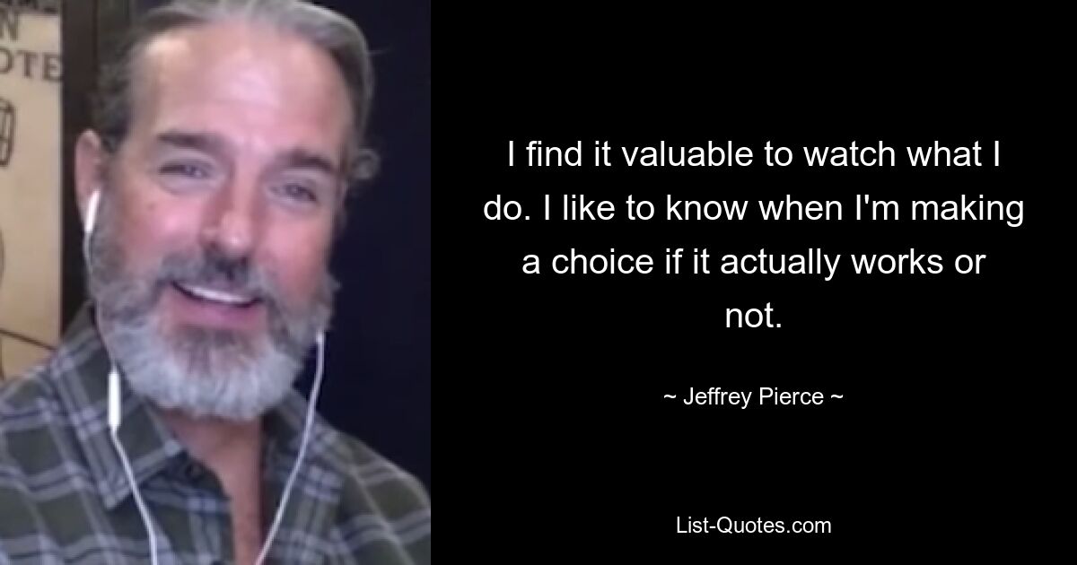 I find it valuable to watch what I do. I like to know when I'm making a choice if it actually works or not. — © Jeffrey Pierce