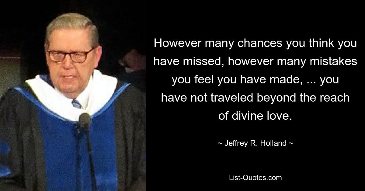 However many chances you think you have missed, however many mistakes you feel you have made, ... you have not traveled beyond the reach of divine love. — © Jeffrey R. Holland