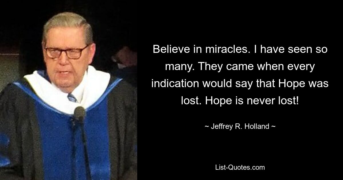 Believe in miracles. I have seen so many. They came when every indication would say that Hope was lost. Hope is never lost! — © Jeffrey R. Holland