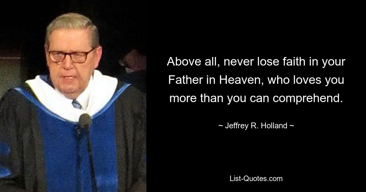 Above all, never lose faith in your Father in Heaven, who loves you more than you can comprehend. — © Jeffrey R. Holland