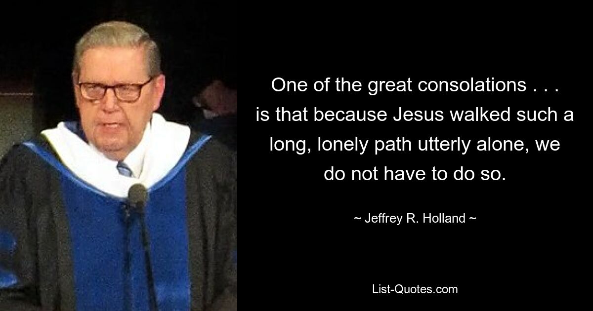 One of the great consolations . . . is that because Jesus walked such a long, lonely path utterly alone, we do not have to do so. — © Jeffrey R. Holland