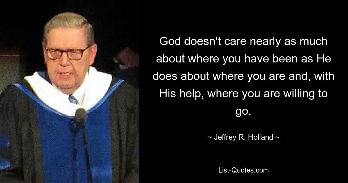 God doesn't care nearly as much about where you have been as He does about where you are and, with His help, where you are willing to go. — © Jeffrey R. Holland