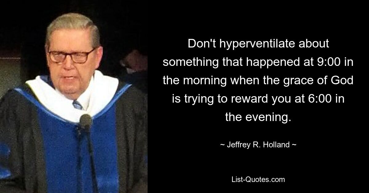 Don't hyperventilate about something that happened at 9:00 in the morning when the grace of God is trying to reward you at 6:00 in the evening. — © Jeffrey R. Holland