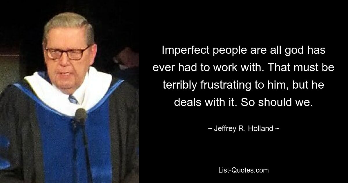 Imperfect people are all god has ever had to work with. That must be terribly frustrating to him, but he deals with it. So should we. — © Jeffrey R. Holland