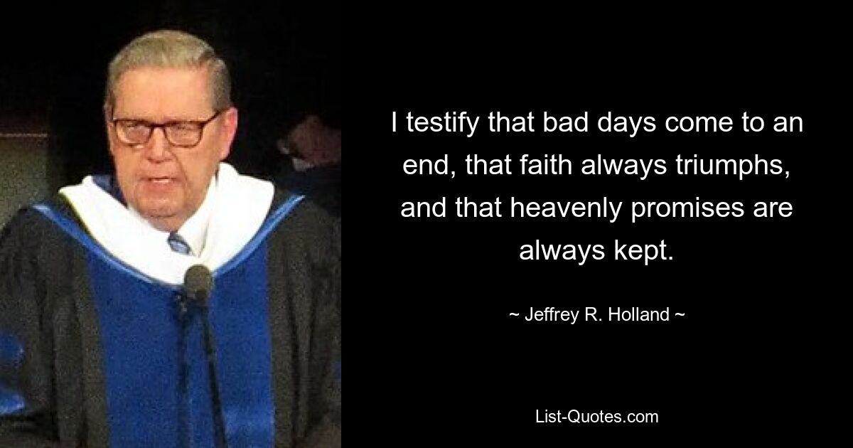 I testify that bad days come to an end, that faith always triumphs, and that heavenly promises are always kept. — © Jeffrey R. Holland