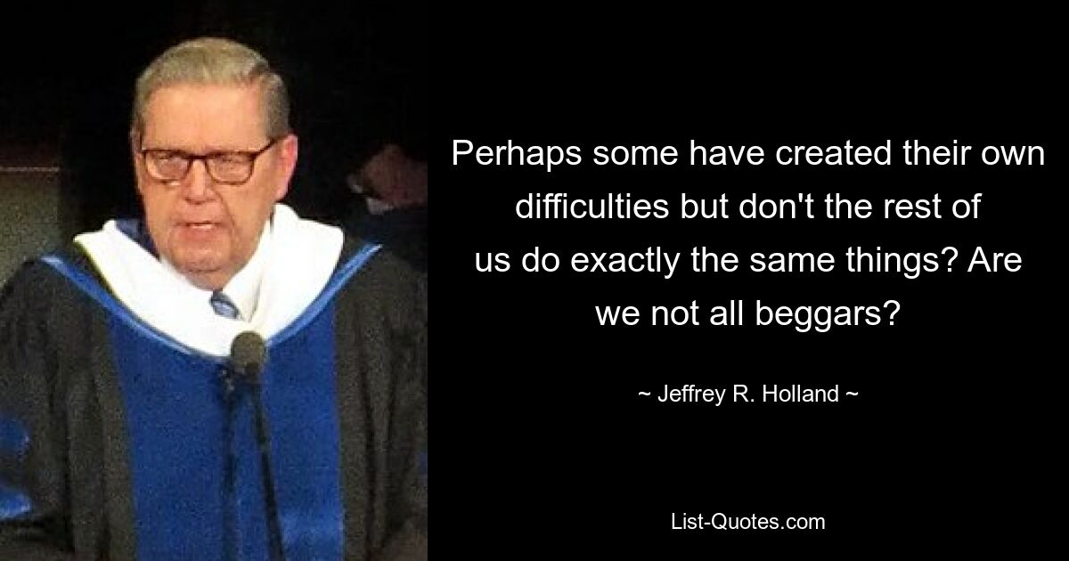 Perhaps some have created their own difficulties but don't the rest of us do exactly the same things? Are we not all beggars? — © Jeffrey R. Holland