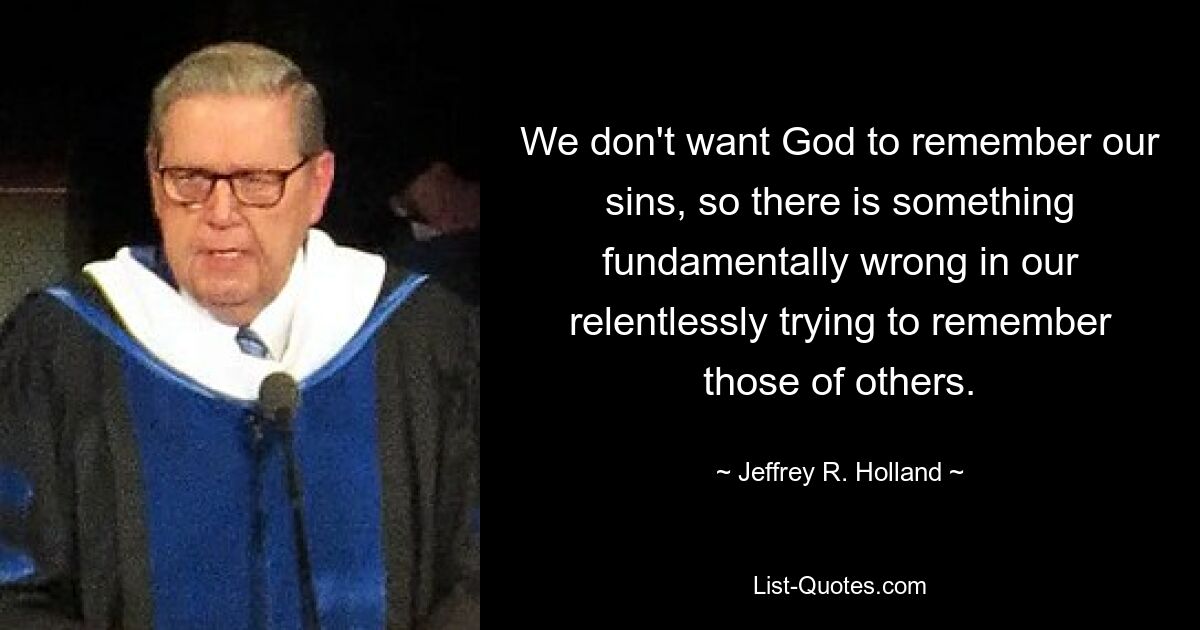 We don't want God to remember our sins, so there is something fundamentally wrong in our relentlessly trying to remember those of others. — © Jeffrey R. Holland