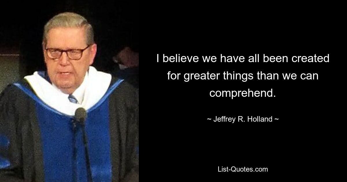 I believe we have all been created for greater things than we can comprehend. — © Jeffrey R. Holland