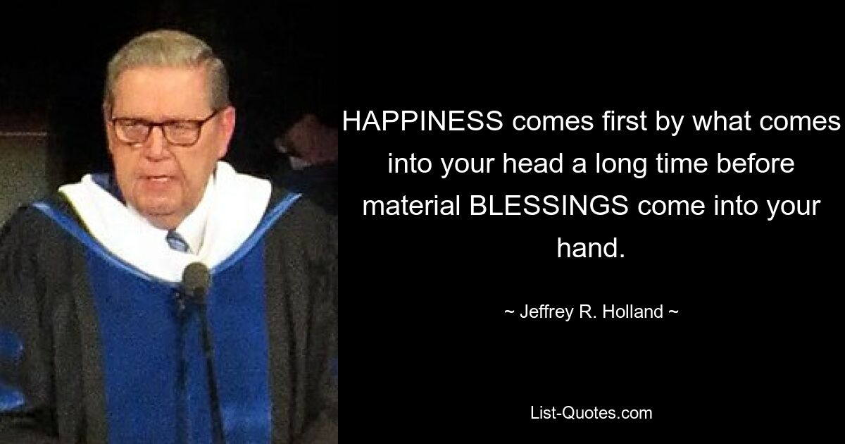 HAPPINESS comes first by what comes into your head a long time before material BLESSINGS come into your hand. — © Jeffrey R. Holland