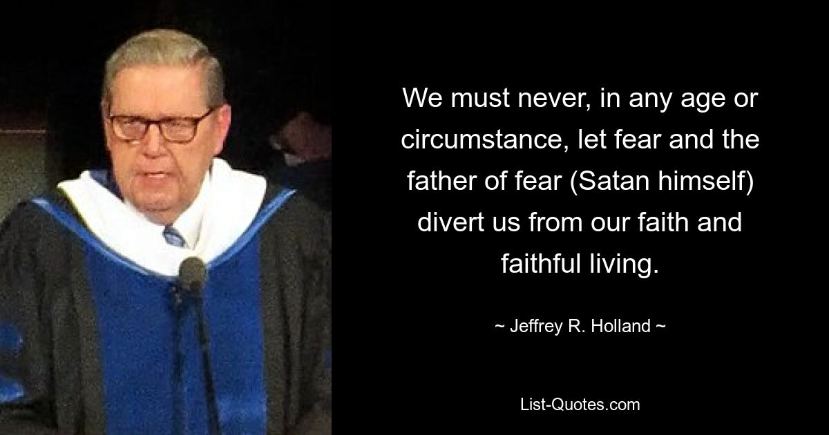 We must never, in any age or circumstance, let fear and the father of fear (Satan himself) divert us from our faith and faithful living. — © Jeffrey R. Holland