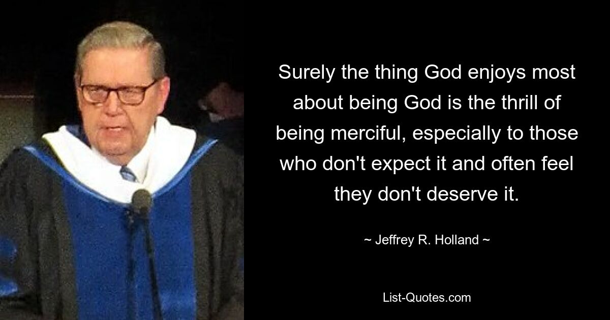 Surely the thing God enjoys most about being God is the thrill of being merciful, especially to those who don't expect it and often feel they don't deserve it. — © Jeffrey R. Holland