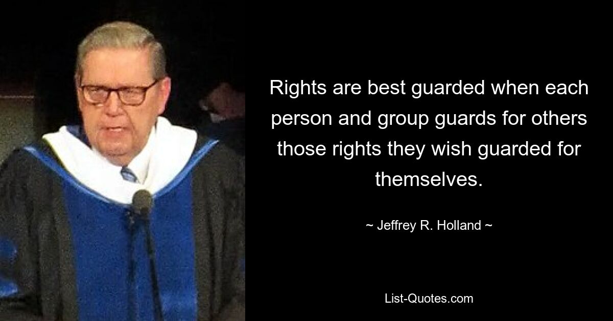 Rights are best guarded when each person and group guards for others those rights they wish guarded for themselves. — © Jeffrey R. Holland