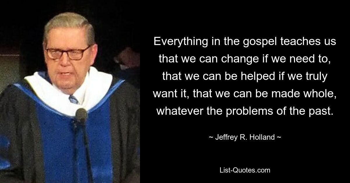 Everything in the gospel teaches us that we can change if we need to, that we can be helped if we truly want it, that we can be made whole, whatever the problems of the past. — © Jeffrey R. Holland