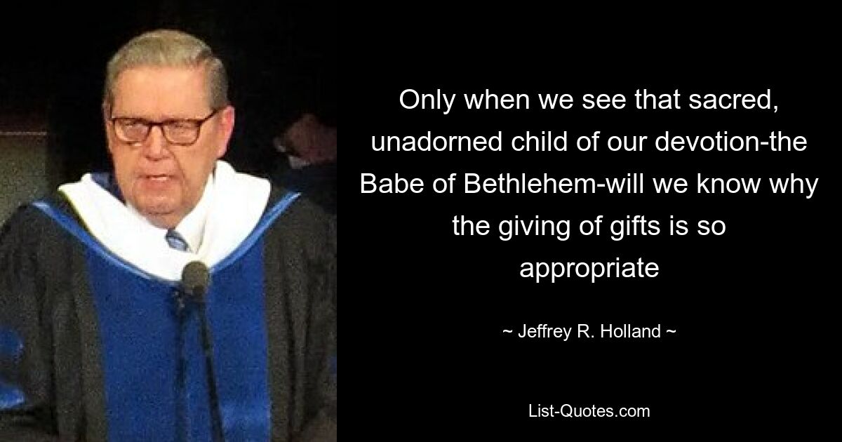 Only when we see that sacred, unadorned child of our devotion-the Babe of Bethlehem-will we know why the giving of gifts is so appropriate — © Jeffrey R. Holland