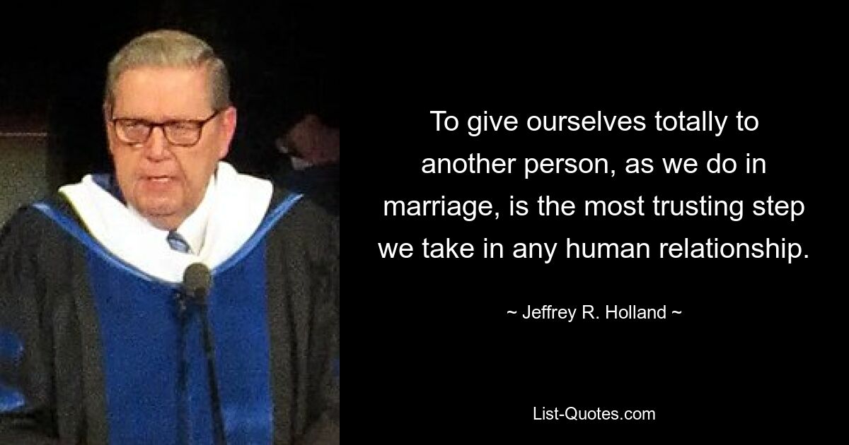 To give ourselves totally to another person, as we do in marriage, is the most trusting step we take in any human relationship. — © Jeffrey R. Holland