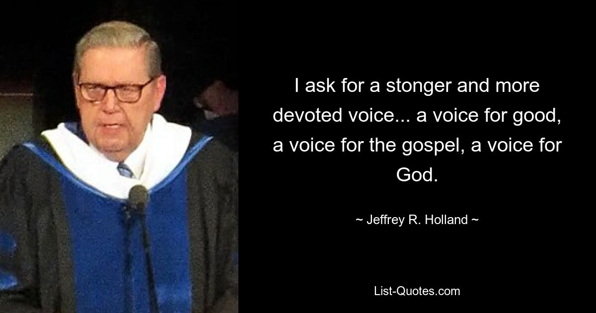 I ask for a stonger and more devoted voice... a voice for good, a voice for the gospel, a voice for God. — © Jeffrey R. Holland