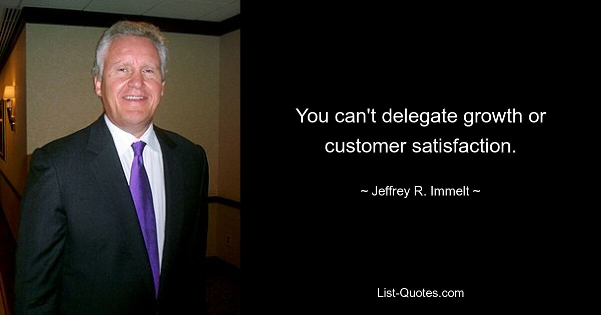 You can't delegate growth or customer satisfaction. — © Jeffrey R. Immelt