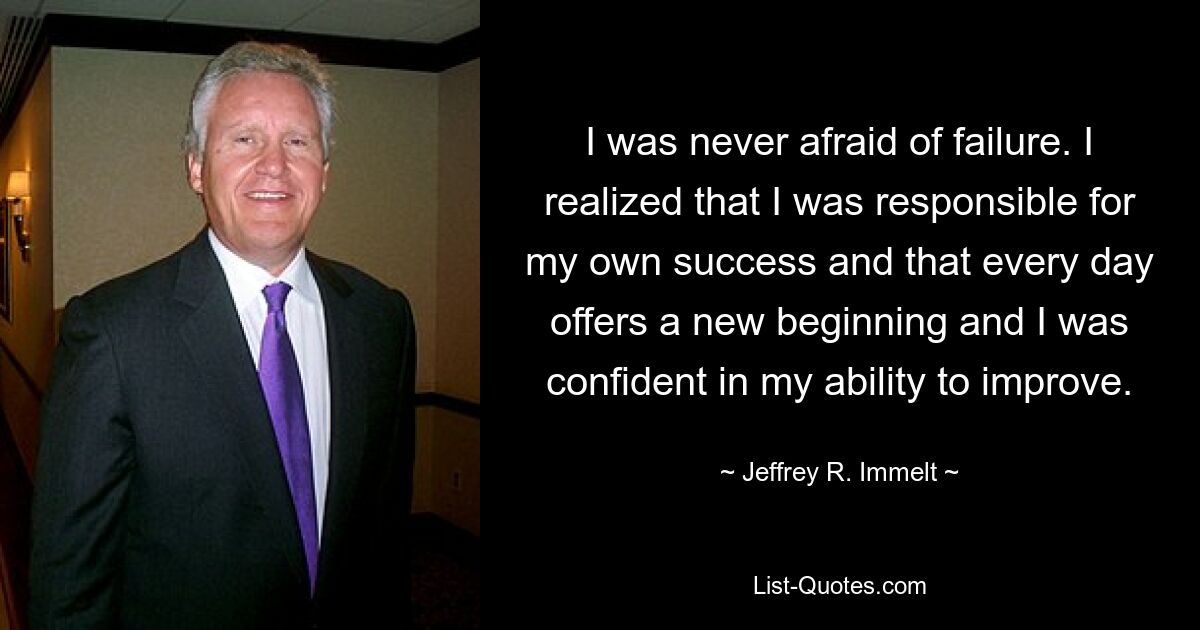 I was never afraid of failure. I realized that I was responsible for my own success and that every day offers a new beginning and I was confident in my ability to improve. — © Jeffrey R. Immelt