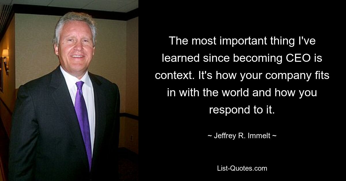 The most important thing I've learned since becoming CEO is context. It's how your company fits in with the world and how you respond to it. — © Jeffrey R. Immelt