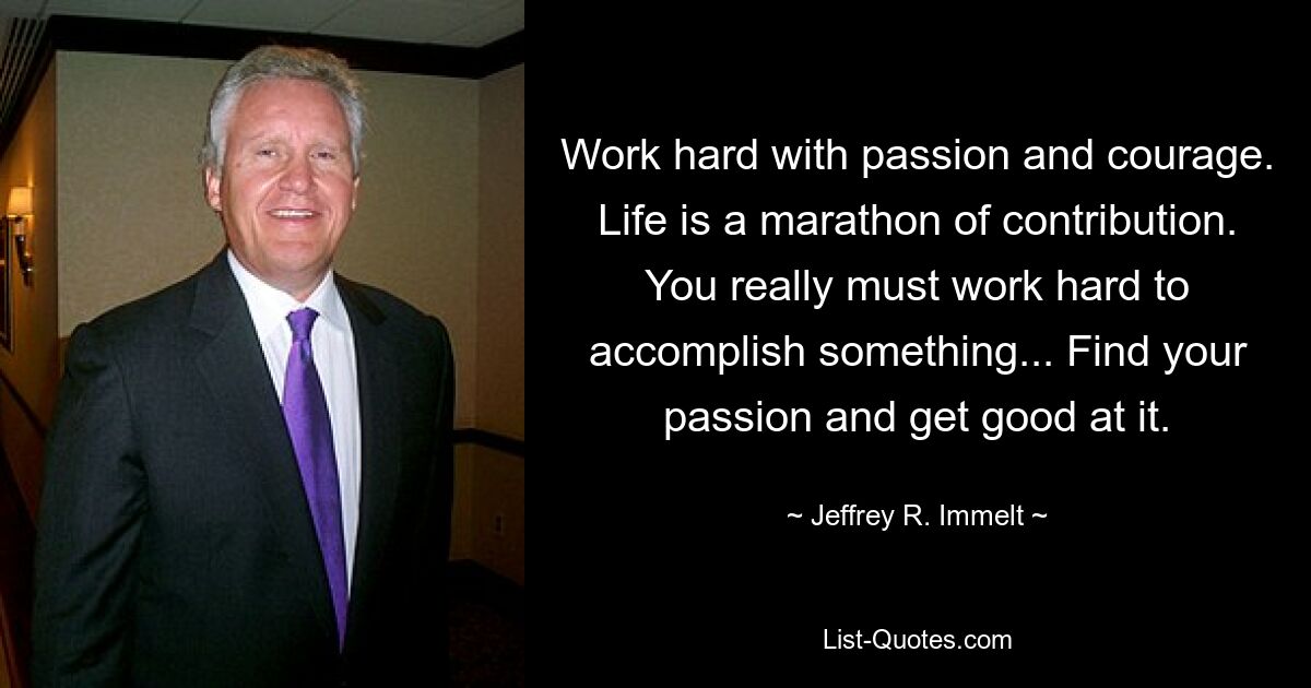 Work hard with passion and courage. Life is a marathon of contribution. You really must work hard to accomplish something... Find your passion and get good at it. — © Jeffrey R. Immelt