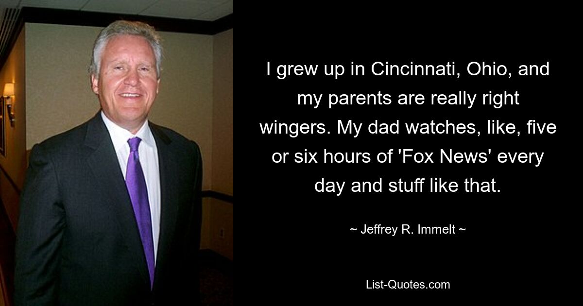 I grew up in Cincinnati, Ohio, and my parents are really right wingers. My dad watches, like, five or six hours of 'Fox News' every day and stuff like that. — © Jeffrey R. Immelt