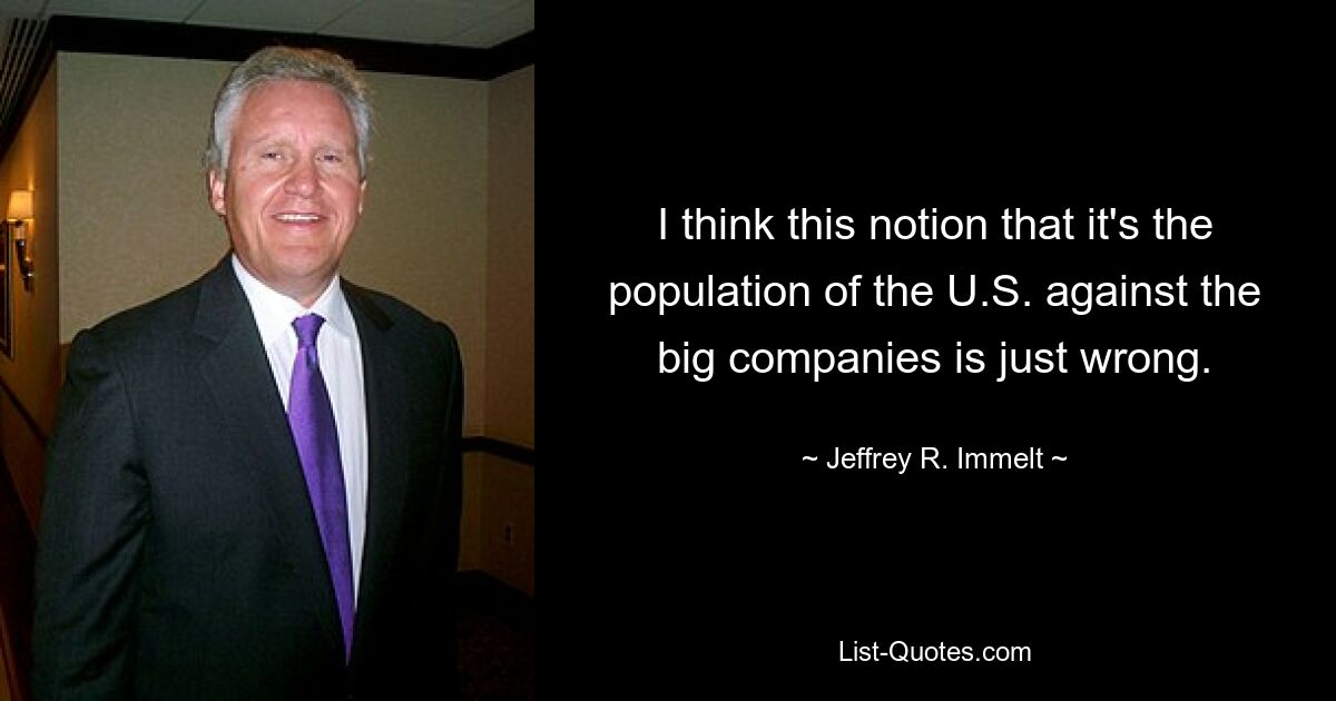 I think this notion that it's the population of the U.S. against the big companies is just wrong. — © Jeffrey R. Immelt