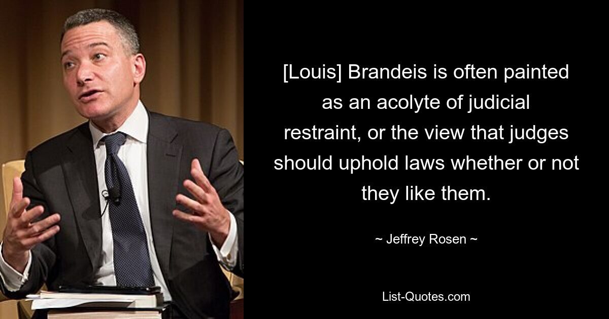 [Louis] Brandeis is often painted as an acolyte of judicial restraint, or the view that judges should uphold laws whether or not they like them. — © Jeffrey Rosen