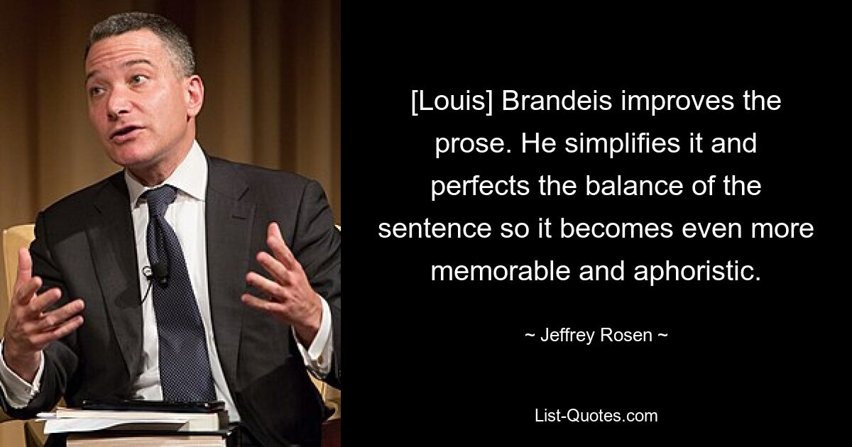 [Louis] Brandeis improves the prose. He simplifies it and perfects the balance of the sentence so it becomes even more memorable and aphoristic. — © Jeffrey Rosen