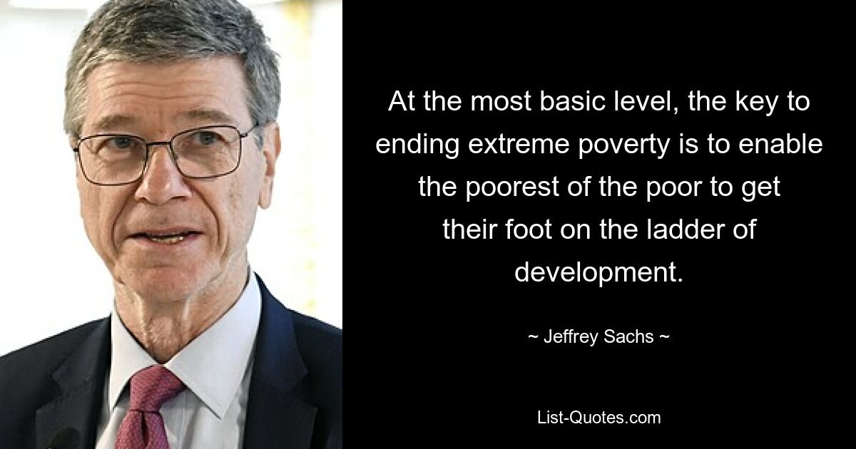 At the most basic level, the key to ending extreme poverty is to enable the poorest of the poor to get their foot on the ladder of development. — © Jeffrey Sachs