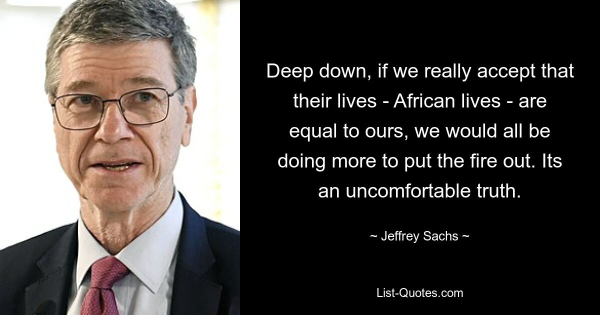 Deep down, if we really accept that their lives - African lives - are equal to ours, we would all be doing more to put the fire out. Its an uncomfortable truth. — © Jeffrey Sachs