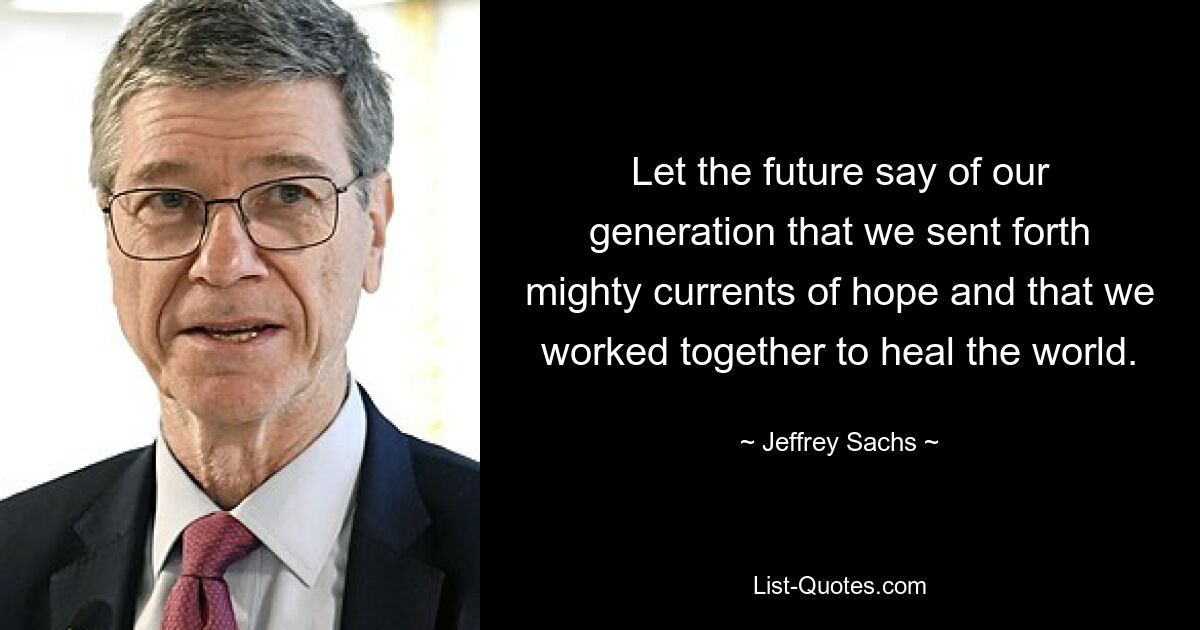 Let the future say of our generation that we sent forth mighty currents of hope and that we worked together to heal the world. — © Jeffrey Sachs