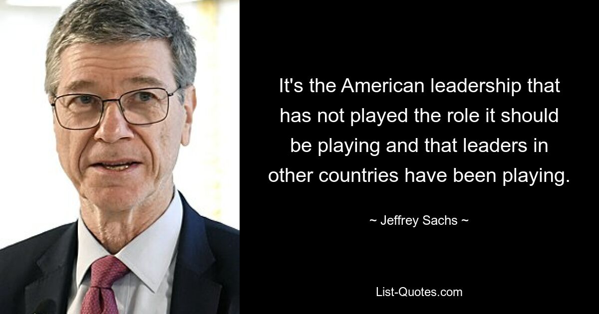 It's the American leadership that has not played the role it should be playing and that leaders in other countries have been playing. — © Jeffrey Sachs