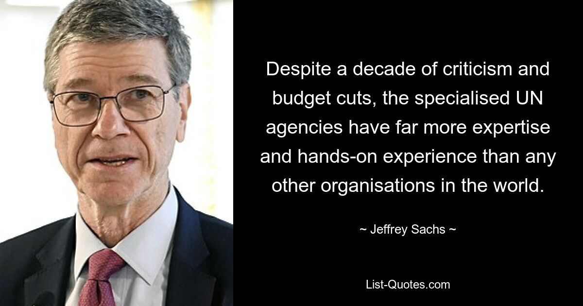 Despite a decade of criticism and budget cuts, the specialised UN agencies have far more expertise and hands-on experience than any other organisations in the world. — © Jeffrey Sachs